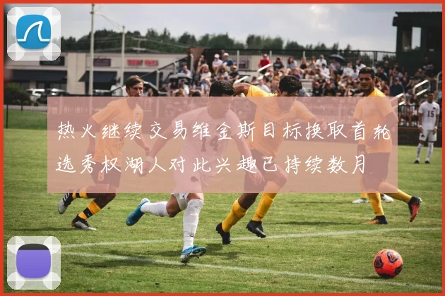 热火继续交易维金斯目标换取首轮选秀权湖人对此兴趣已持续数月