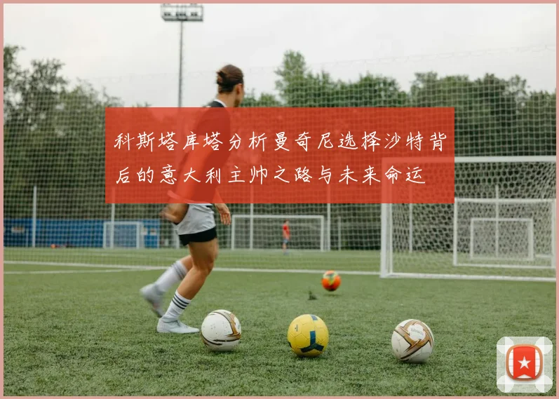 科斯塔库塔分析曼奇尼选择沙特背后的意大利主帅之路与未来命运
