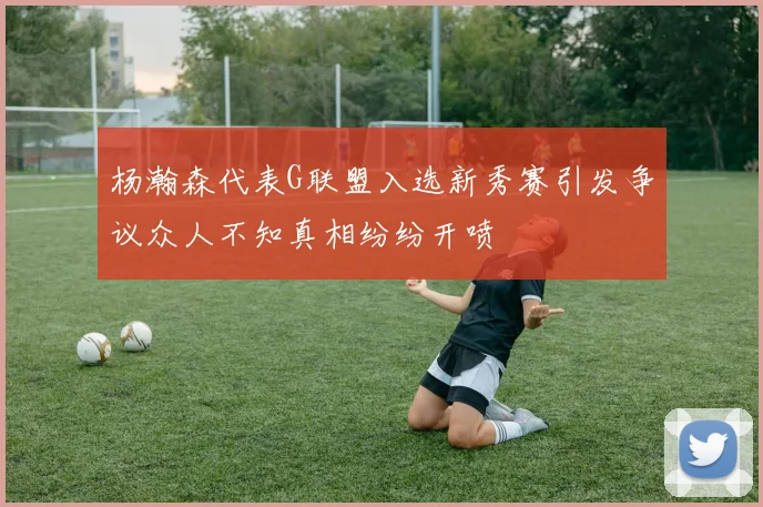 杨瀚森代表G联盟入选新秀赛引发争议众人不知真相纷纷开喷
