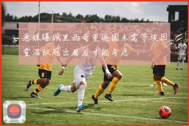 意媒曝佩里西奇重返国米需等埃因霍温欧冠出局后才能考虑