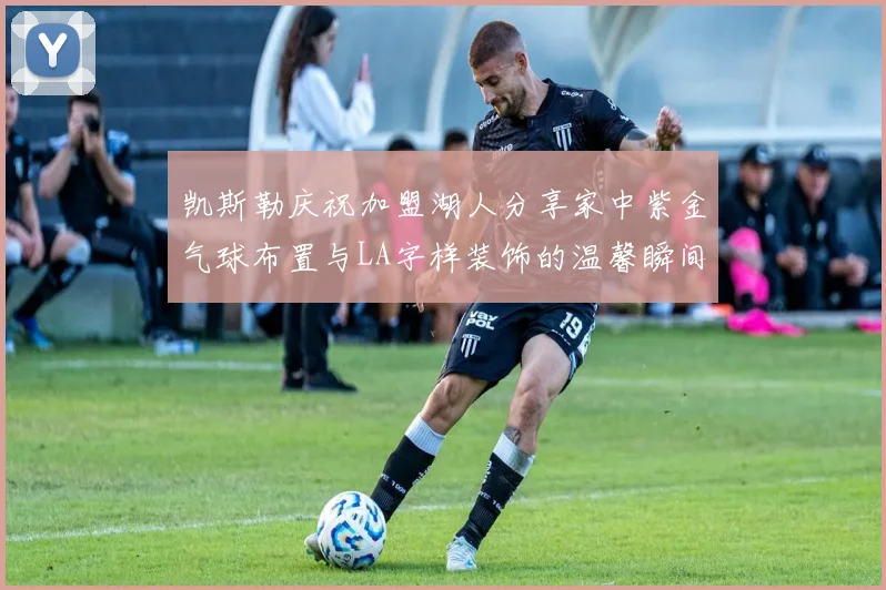 凯斯勒庆祝加盟湖人分享家中紫金气球布置与LA字样装饰的温馨瞬间