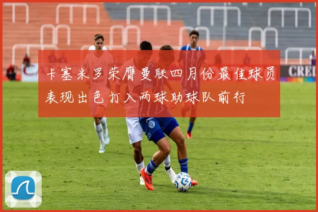 卡塞米罗荣膺曼联四月份最佳球员表现出色打入两球助球队前行