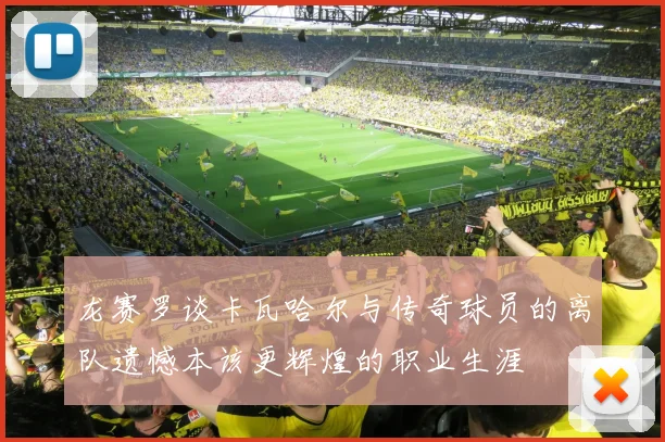 龙赛罗谈卡瓦哈尔与传奇球员的离队遗憾本该更辉煌的职业生涯