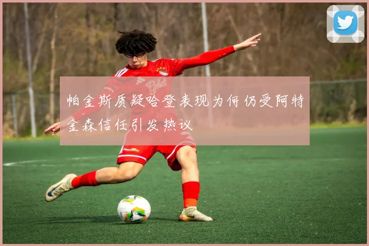 帕金斯质疑哈登表现为何仍受阿特金森信任引发热议