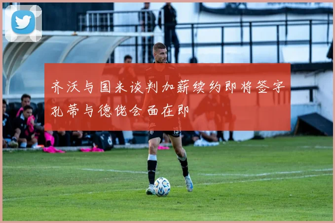 齐沃与国米谈判加薪续约即将签字孔蒂与德佬会面在即